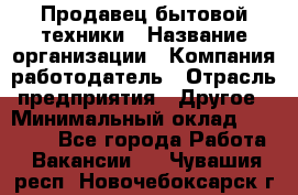 Продавец бытовой техники › Название организации ­ Компания-работодатель › Отрасль предприятия ­ Другое › Минимальный оклад ­ 25 000 - Все города Работа » Вакансии   . Чувашия респ.,Новочебоксарск г.